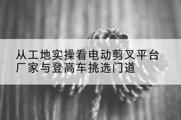 双桥电动剪叉升降平台厂家-从工地实操看电动剪叉平台厂家与登高车挑选门道