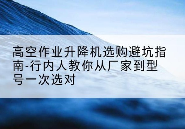 双桥升降平台厂家-高空作业升降机选购避坑指南-行内人教你从厂家到型号一次选对