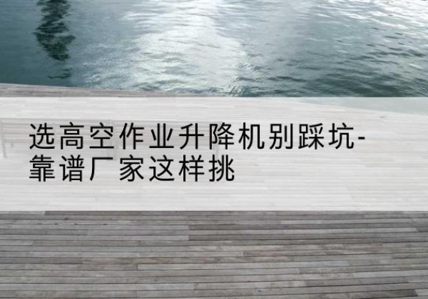 双桥剪叉式升降机厂家-选高空作业升降机别踩坑-靠谱厂家这样挑