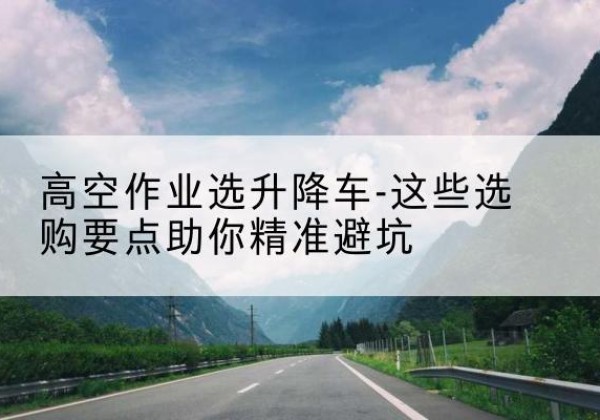双桥升降车厂家-高空作业选升降车-这些选购要点助你*避坑