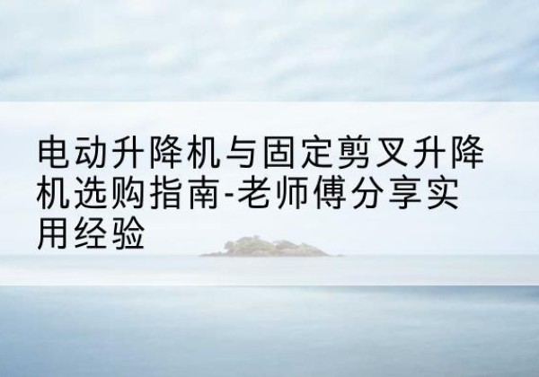 双桥电动升降机怎么选-电动升降机与固定剪叉升降机选购指南-老师傅分享实用经验