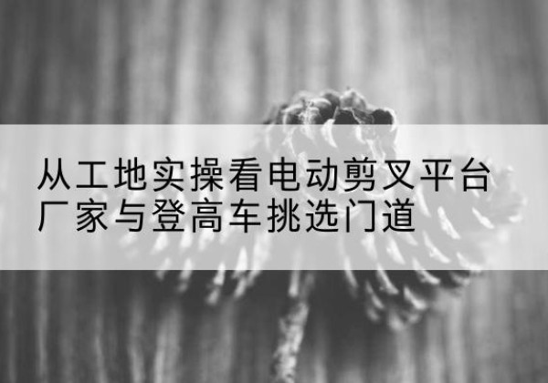 双桥电动剪叉升降平台厂家-从工地实操看电动剪叉平台厂家与登高车挑选门道